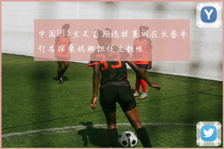 中国U15女足首期选拔集训在长春举行名宿桑妮娜担任主教练