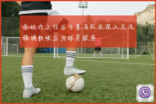 齐达内上任后与皇马队长深入交流强调教练应为球员服务