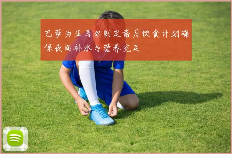 巴萨为亚马尔制定斋月饮食计划确保夜间补水与营养充足