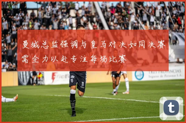 曼城总监强调与皇马对决如同决赛需全力以赴专注每场比赛