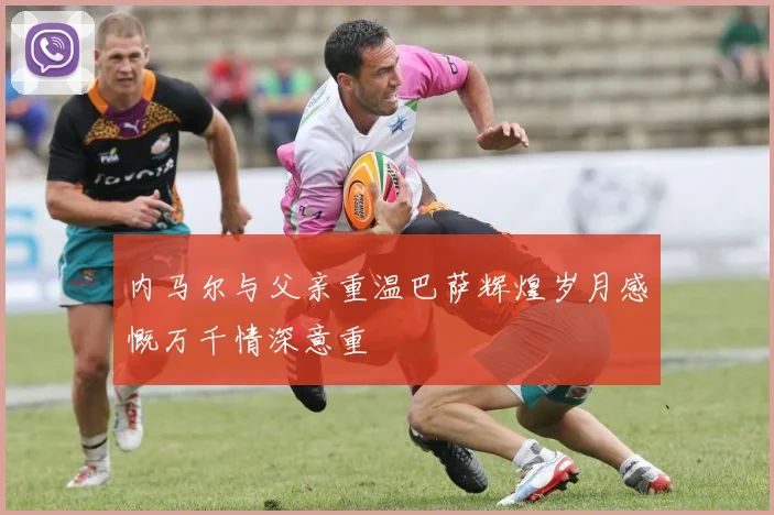 内马尔与父亲重温巴萨辉煌岁月感慨万千情深意重