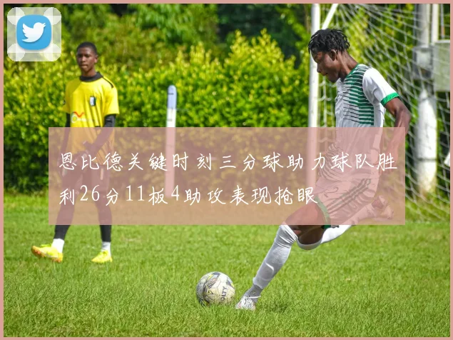恩比德关键时刻三分球助力球队胜利26分11板4助攻表现抢眼