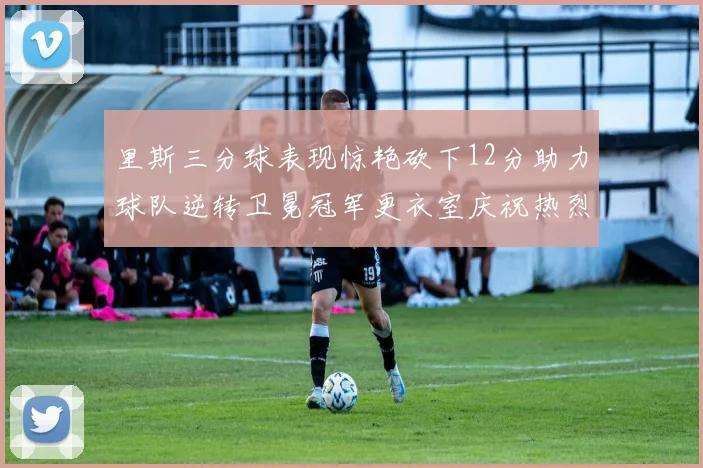 里斯三分球表现惊艳砍下12分助力球队逆转卫冕冠军更衣室庆祝热烈