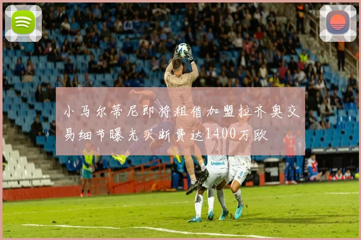 小马尔蒂尼即将租借加盟拉齐奥交易细节曝光买断费达1400万欧