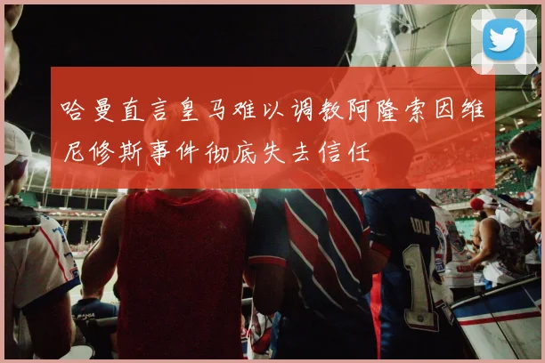 哈曼直言皇马难以调教阿隆索因维尼修斯事件彻底失去信任