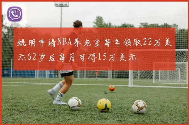 姚明申请NBA养老金每年领取22万美元62岁后每月可得15万美元
