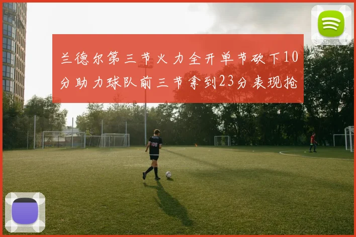 兰德尔第三节火力全开单节砍下10分助力球队前三节拿到23分表现抢眼