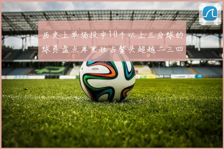 历史上单场投中10个以上三分球的球员盘点库里独占鳌头超越二三四名总和
