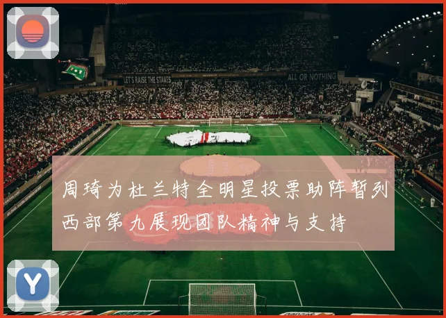 周琦为杜兰特全明星投票助阵暂列西部第九展现团队精神与支持