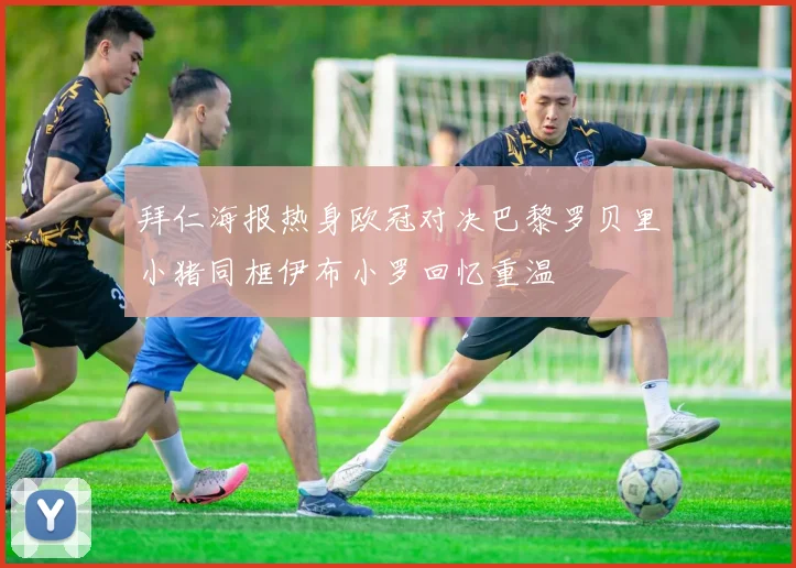 拜仁海报热身欧冠对决巴黎罗贝里小猪同框伊布小罗回忆重温