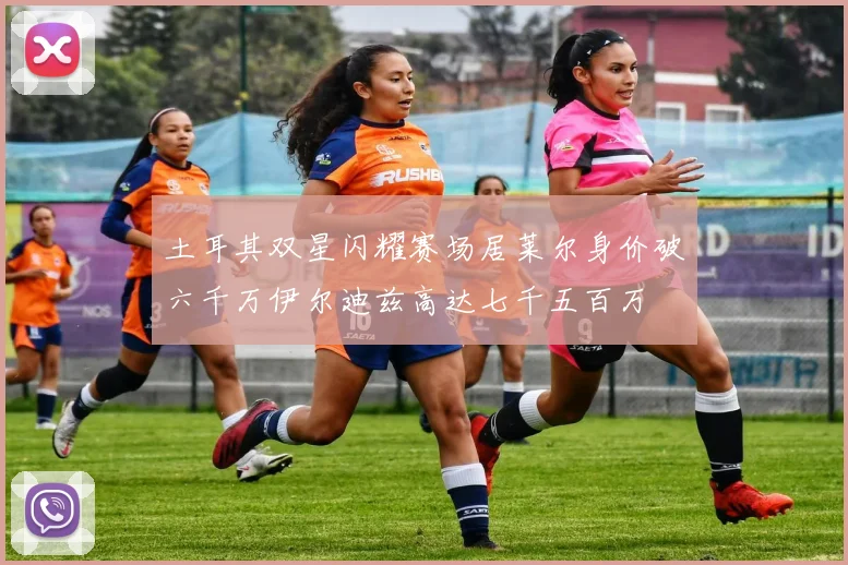土耳其双星闪耀赛场居莱尔身价破六千万伊尔迪兹高达七千五百万