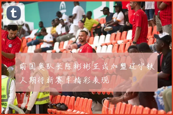 前国奥队长陈彬彬正式加盟辽宁铁人期待新赛季精彩表现