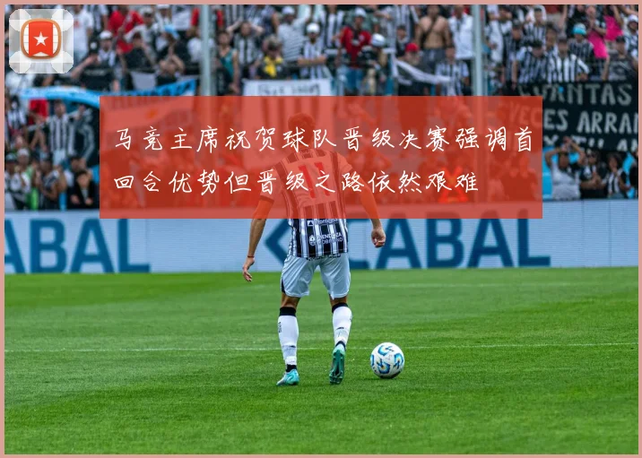 马竞主席祝贺球队晋级决赛强调首回合优势但晋级之路依然艰难