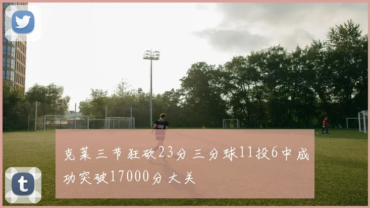 克莱三节狂砍23分三分球11投6中成功突破17000分大关