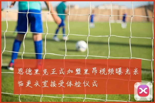 恩德里克正式加盟里昂视频曝光亲临更衣室接受体检仪式
