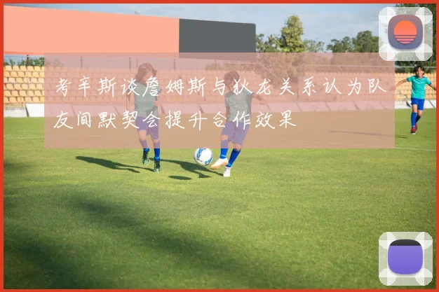 考辛斯谈詹姆斯与狄龙关系认为队友间默契会提升合作效果