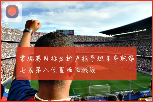 常规赛目标分析卢指导坦言争取第七或第八位置面临挑战