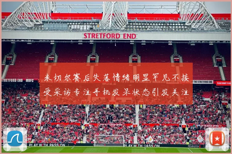 米切尔赛后失落情绪明显罕见不接受采访专注手机发呆状态引发关注
