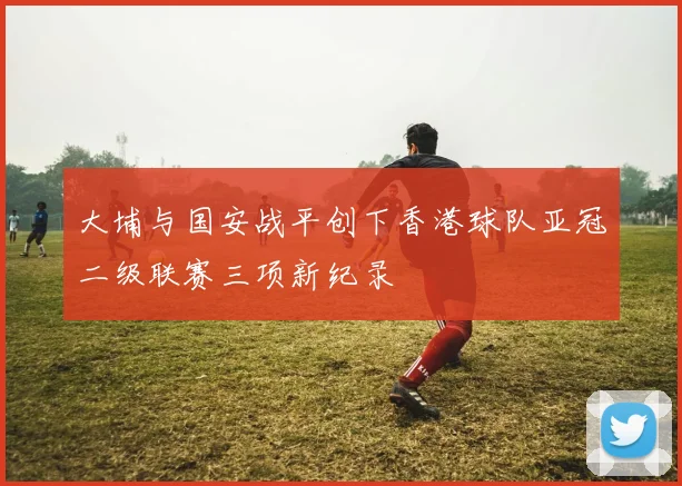 大埔与国安战平创下香港球队亚冠二级联赛三项新纪录
