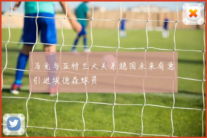 马竞与亚特兰大关系稳固未来有意引进埃德森球员