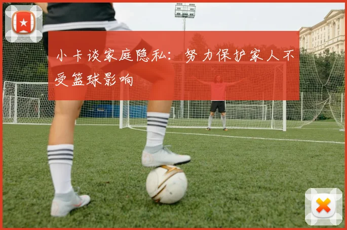 小卡谈家庭隐私：努力保护家人不受篮球影响