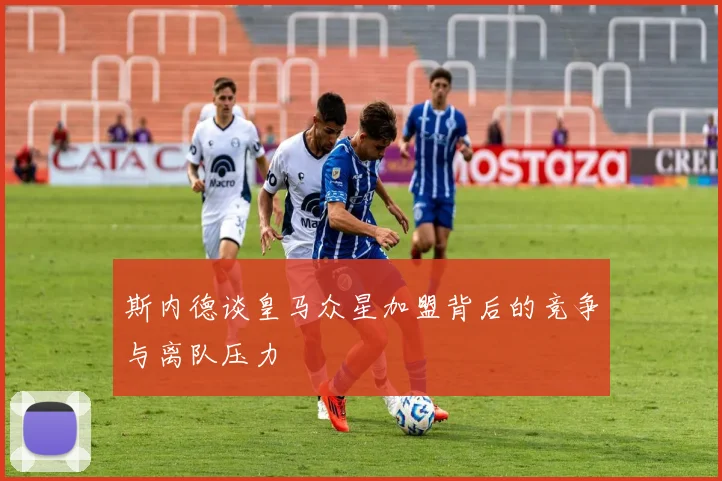 斯内德谈皇马众星加盟背后的竞争与离队压力