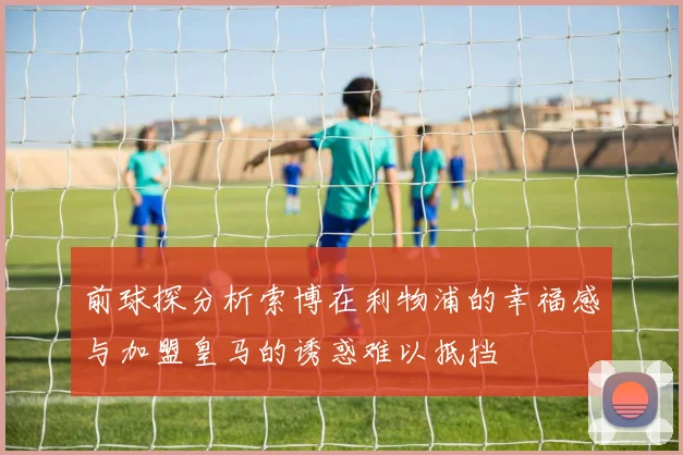 前球探分析索博在利物浦的幸福感与加盟皇马的诱惑难以抵挡