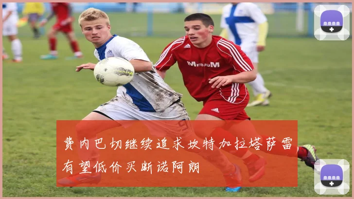 费内巴切继续追求坎特加拉塔萨雷有望低价买断诺阿朗
