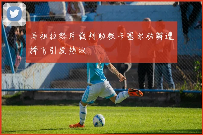 马祖拉怒斥裁判助教卡塞尔劝解遭摔飞引发热议