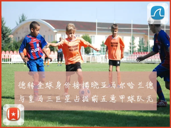 德转全球身价榜揭晓亚马尔哈兰德与皇马三巨星占据前五意甲球队无缘前二十