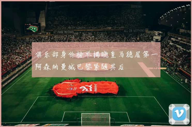 俱乐部身价榜单揭晓皇马稳居第一阿森纳曼城巴黎紧随其后