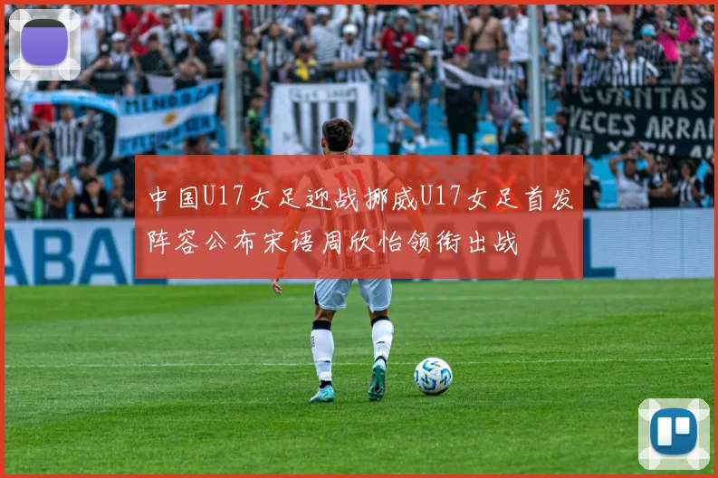 中国U17女足迎战挪威U17女足首发阵容公布宋语周欣怡领衔出战