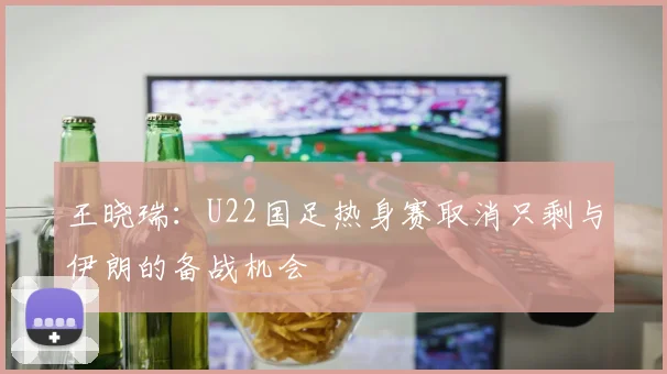 王晓瑞：U22国足热身赛取消只剩与伊朗的备战机会
