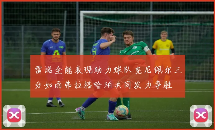 雷诺全能表现助力球队克尼佩尔三分如雨弗拉格哈珀共同发力争胜
