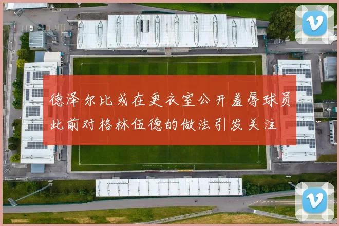 德泽尔比或在更衣室公开羞辱球员此前对格林伍德的做法引发关注