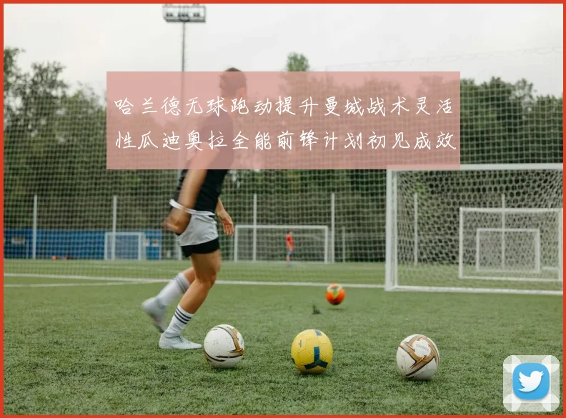 哈兰德无球跑动提升曼城战术灵活性瓜迪奥拉全能前锋计划初见成效