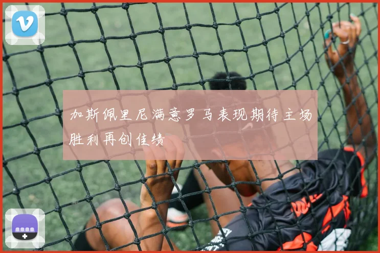 加斯佩里尼满意罗马表现期待主场胜利再创佳绩